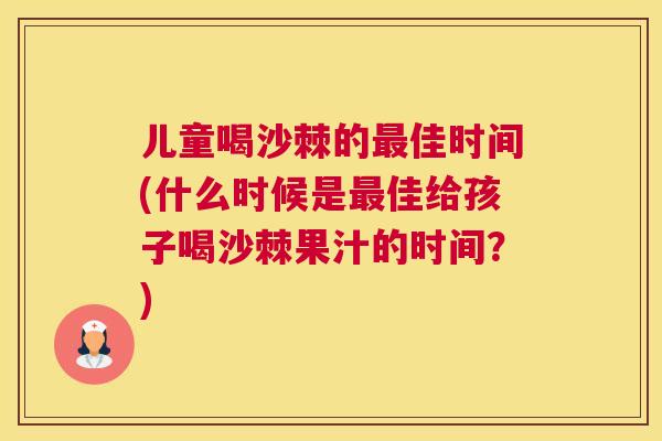 儿童喝沙棘的最佳时间(什么时候是最佳给孩子喝沙棘果汁的时间？)