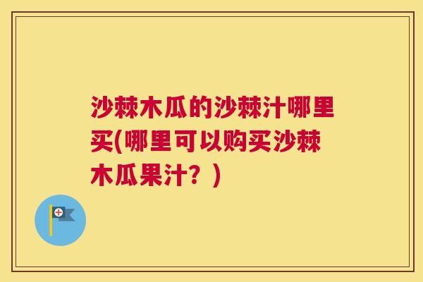 沙棘木瓜的沙棘汁哪里买(哪里可以购买沙棘木瓜果汁？)