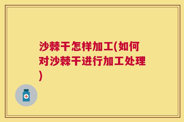 沙棘干怎样加工(如何对沙棘干进行加工处理)