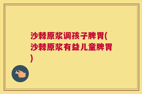沙棘原浆调孩子脾胃(沙棘原浆有益儿童脾胃)