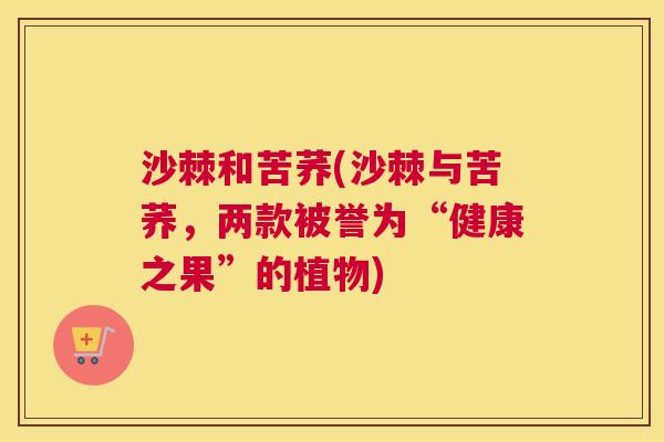 沙棘和苦荞(沙棘与苦荞，两款被誉为“健康之果”的植物)