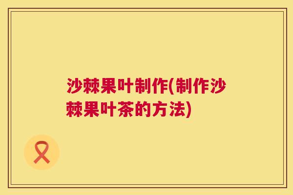 沙棘果叶制作(制作沙棘果叶茶的方法)
