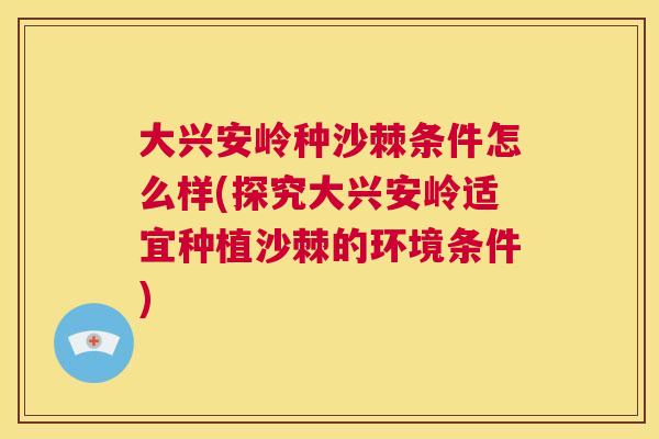 大兴安岭种沙棘条件怎么样(探究大兴安岭适宜种植沙棘的环境条件)