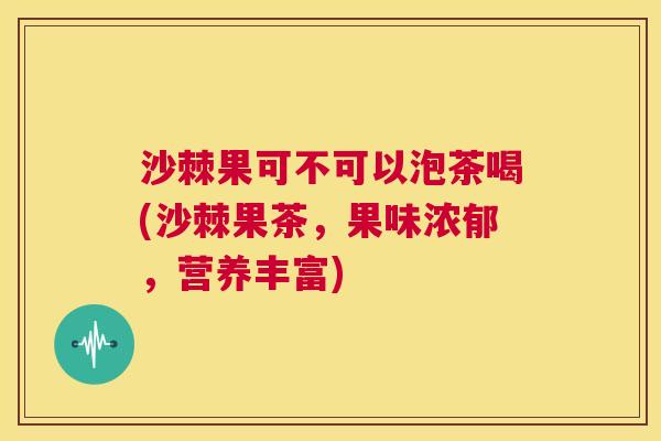 沙棘果可不可以泡茶喝(沙棘果茶，果味浓郁，营养丰富)