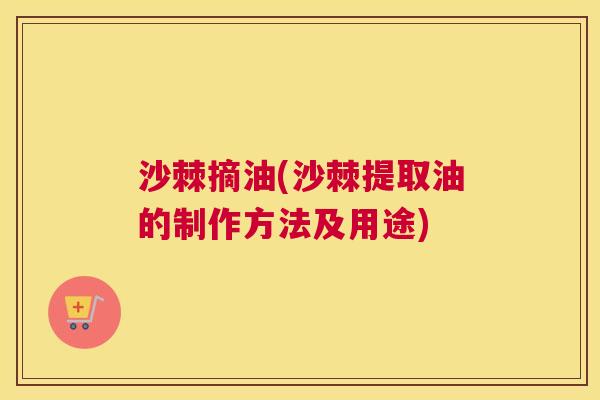 沙棘摘油(沙棘提取油的制作方法及用途)