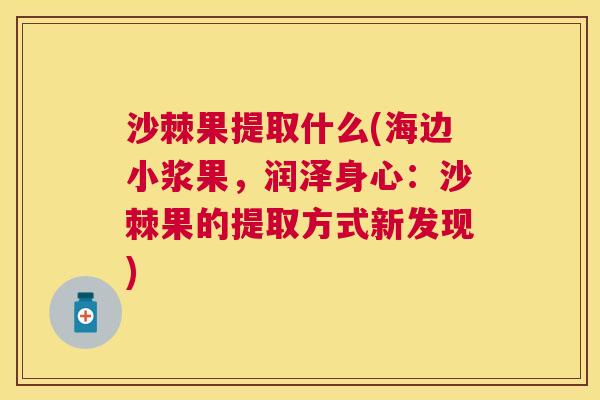 沙棘果提取什么(海边小浆果，润泽身心：沙棘果的提取方式新发现)