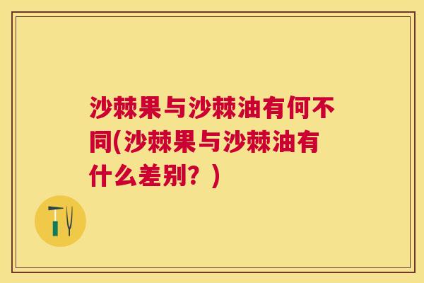 沙棘果与沙棘油有何不同(沙棘果与沙棘油有什么差别？)