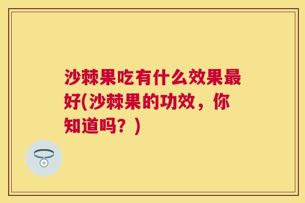沙棘果吃有什么效果最好(沙棘果的功效，你知道吗？)