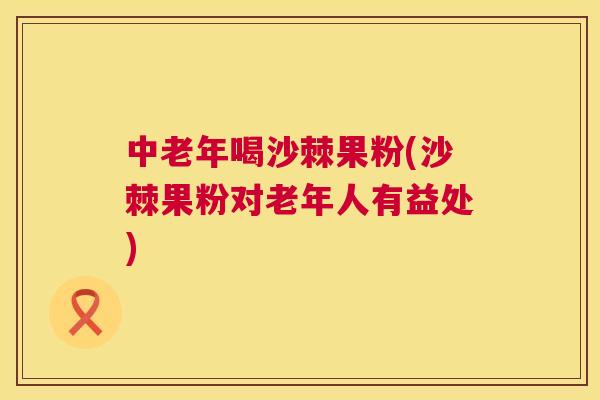 中老年喝沙棘果粉(沙棘果粉对老年人有益处)