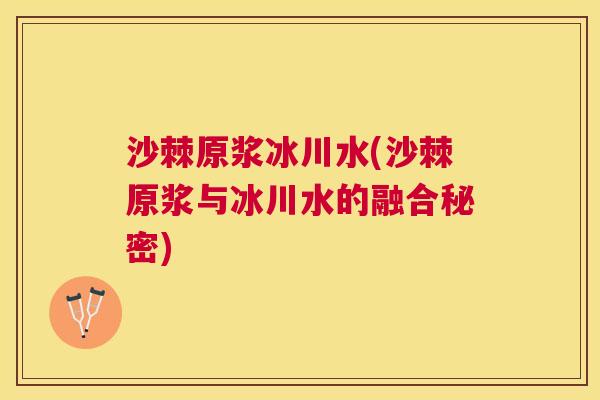 沙棘原浆冰川水(沙棘原浆与冰川水的融合秘密)