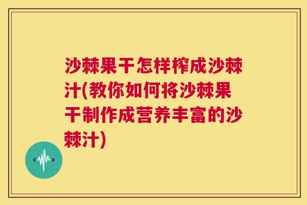 沙棘果干怎样榨成沙棘汁(教你如何将沙棘果干制作成营养丰富的沙棘汁)