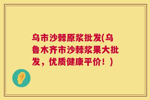 乌市沙棘原浆批发(乌鲁木齐市沙棘浆果大批发，优质健康平价！)