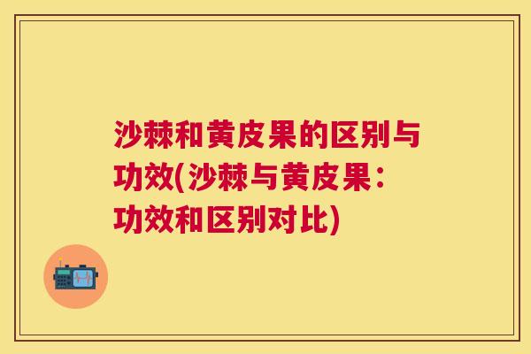 沙棘和黄皮果的区别与功效(沙棘与黄皮果：功效和区别对比)