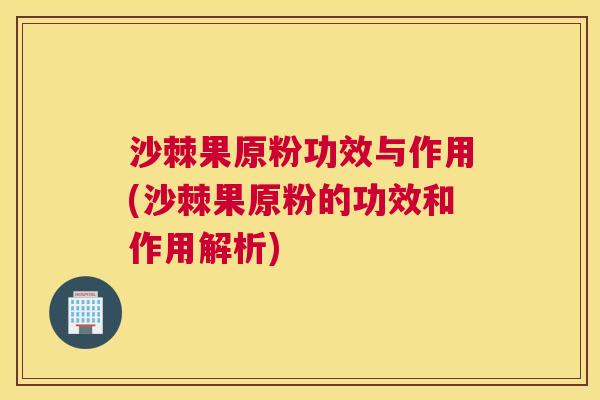 沙棘果原粉功效与作用(沙棘果原粉的功效和作用解析)