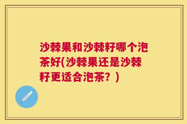 沙棘果和沙棘籽哪个泡茶好(沙棘果还是沙棘籽更适合泡茶？)