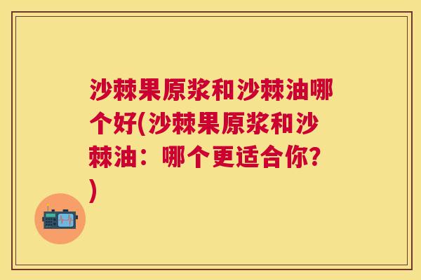 沙棘果原浆和沙棘油哪个好(沙棘果原浆和沙棘油：哪个更适合你？)