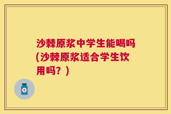 沙棘原浆中学生能喝吗(沙棘原浆适合学生饮用吗？)