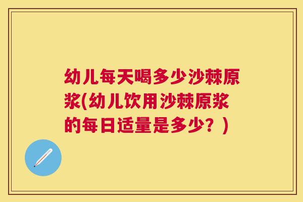 幼儿每天喝多少沙棘原浆(幼儿饮用沙棘原浆的每日适量是多少？)