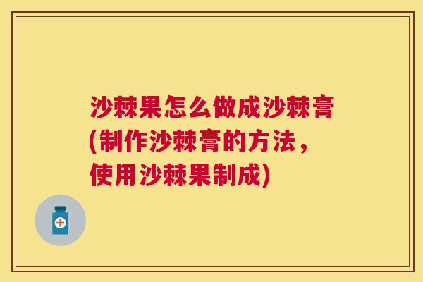 沙棘果怎么做成沙棘膏(制作沙棘膏的方法，使用沙棘果制成)