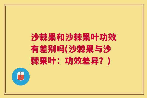 沙棘果和沙棘果叶功效有差别吗(沙棘果与沙棘果叶：功效差异？)