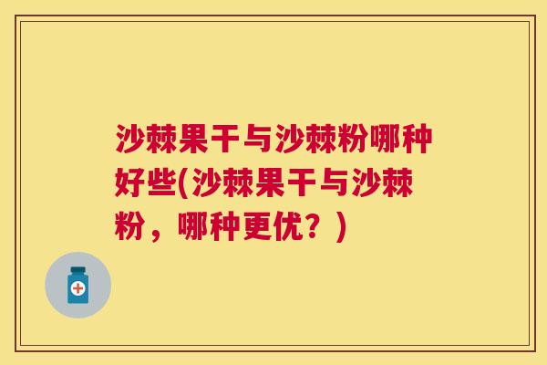 沙棘果干与沙棘粉哪种好些(沙棘果干与沙棘粉，哪种更优？)