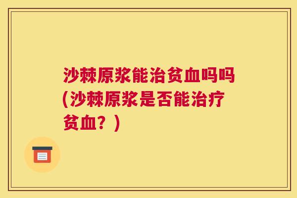 沙棘原浆能治贫血吗吗(沙棘原浆是否能治疗贫血？)
