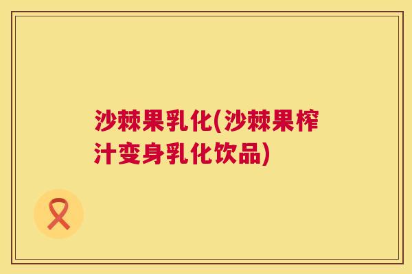 沙棘果乳化(沙棘果榨汁变身乳化饮品)