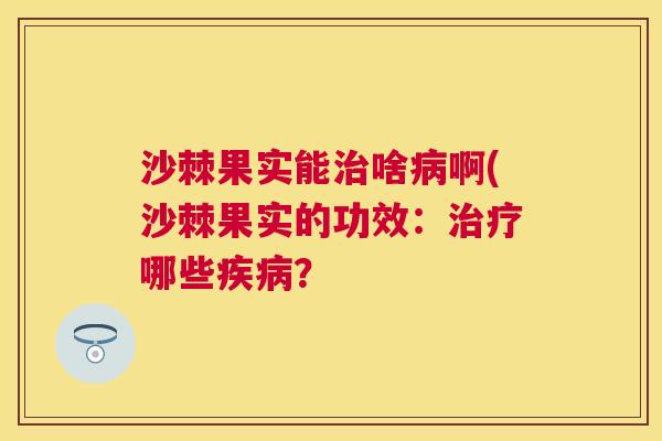 沙棘果实能治啥病啊(沙棘果实的功效：治疗哪些疾病？