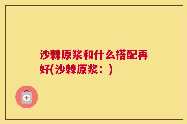 沙棘原浆和什么搭配再好(沙棘原浆：)