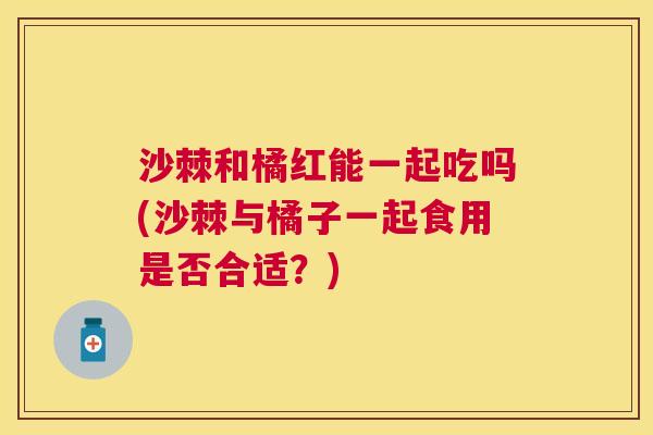 沙棘和橘红能一起吃吗(沙棘与橘子一起食用是否合适？)