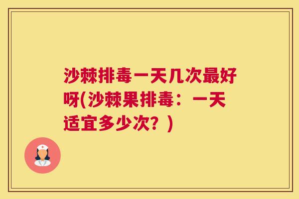 沙棘排毒一天几次最好呀(沙棘果排毒：一天适宜多少次？)