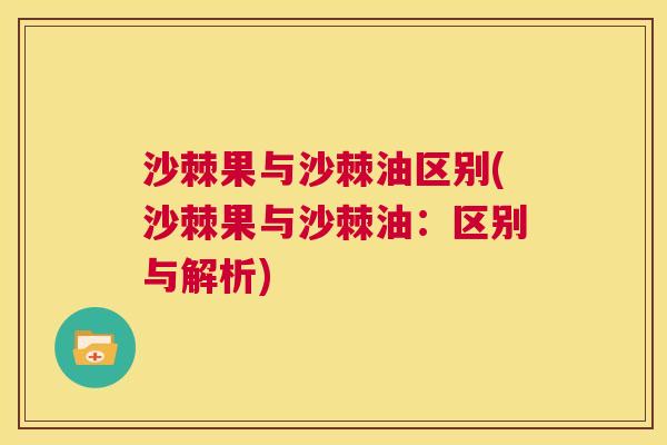 沙棘果与沙棘油区别(沙棘果与沙棘油：区别与解析)