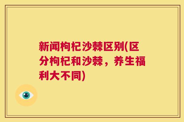 新闻枸杞沙棘区别(区分枸杞和沙棘，养生福利大不同)