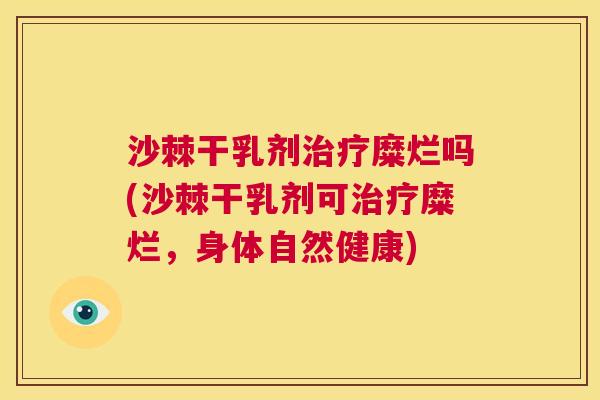 沙棘干乳剂治疗糜烂吗(沙棘干乳剂可治疗糜烂，身体自然健康)