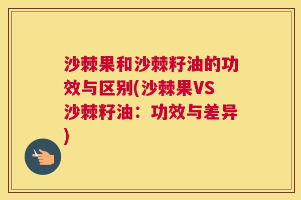 沙棘果和沙棘籽油的功效与区别(沙棘果VS沙棘籽油：功效与差异)