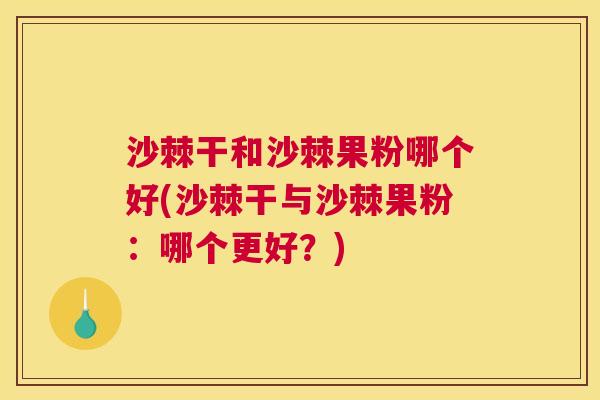 沙棘干和沙棘果粉哪个好(沙棘干与沙棘果粉：哪个更好？)