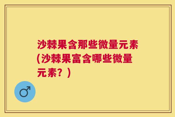沙棘果含那些微量元素(沙棘果富含哪些微量元素？)