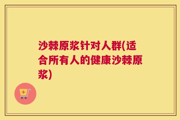 沙棘原浆针对人群(适合所有人的健康沙棘原浆)