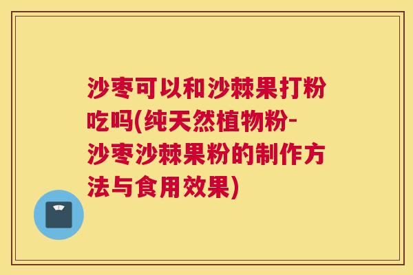 沙枣可以和沙棘果打粉吃吗(纯天然植物粉-沙枣沙棘果粉的制作方法与食用效果)