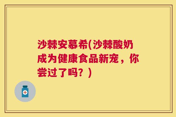沙棘安慕希(沙棘酸奶成为健康食品新宠，你尝过了吗？)