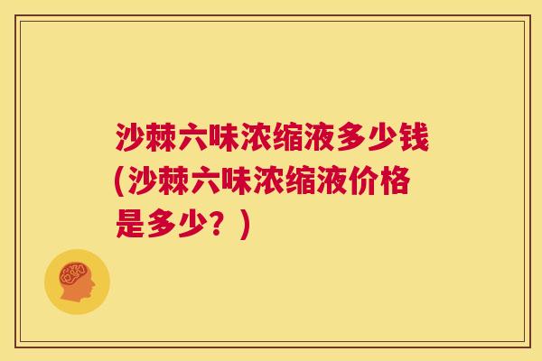沙棘六味浓缩液多少钱(沙棘六味浓缩液价格是多少？)