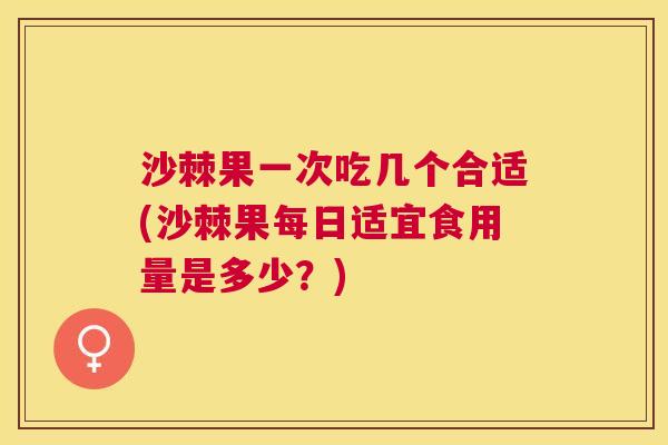 沙棘果一次吃几个合适(沙棘果每日适宜食用量是多少？)