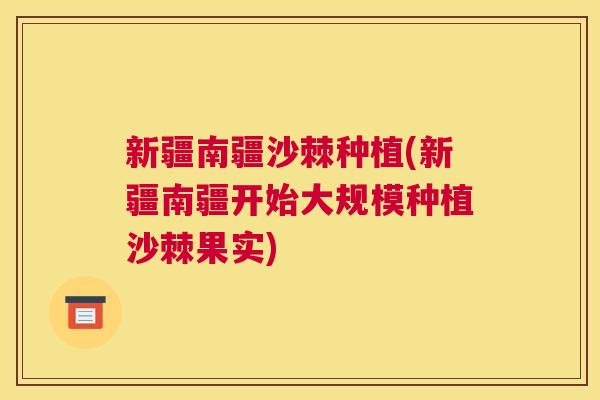 新疆南疆沙棘种植(新疆南疆开始大规模种植沙棘果实)