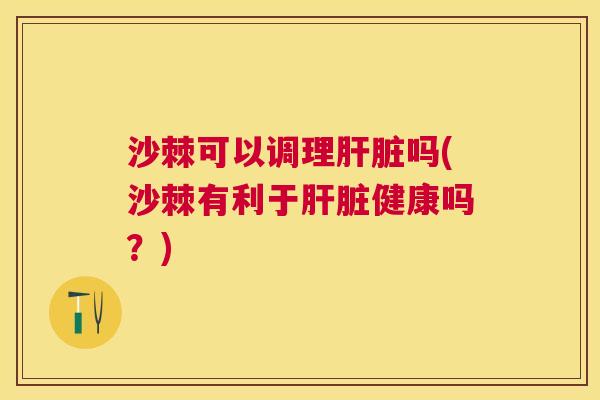 沙棘可以调理肝脏吗(沙棘有利于肝脏健康吗？)