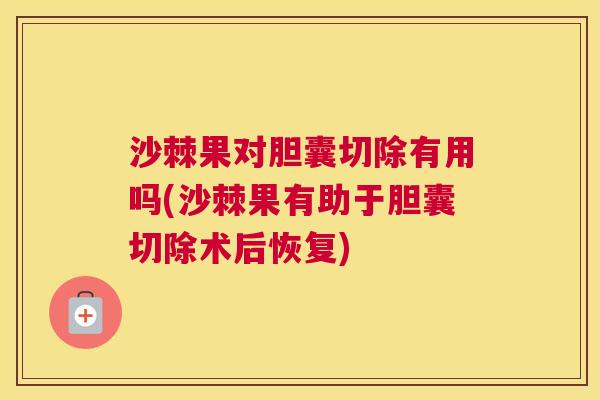 沙棘果对胆囊切除有用吗(沙棘果有助于胆囊切除术后恢复)