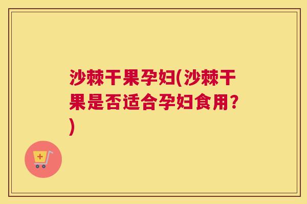 沙棘干果孕妇(沙棘干果是否适合孕妇食用？)