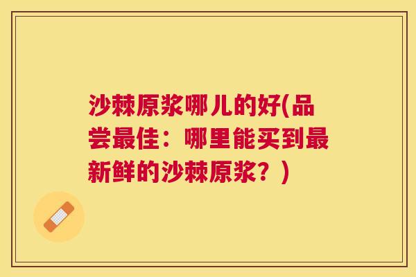 沙棘原浆哪儿的好(品尝最佳：哪里能买到最新鲜的沙棘原浆？)