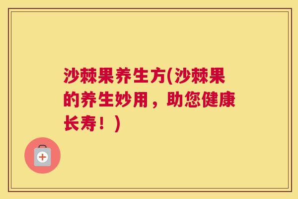 沙棘果养生方(沙棘果的养生妙用，助您健康长寿！)