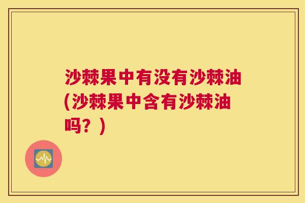 沙棘果中有没有沙棘油(沙棘果中含有沙棘油吗？)