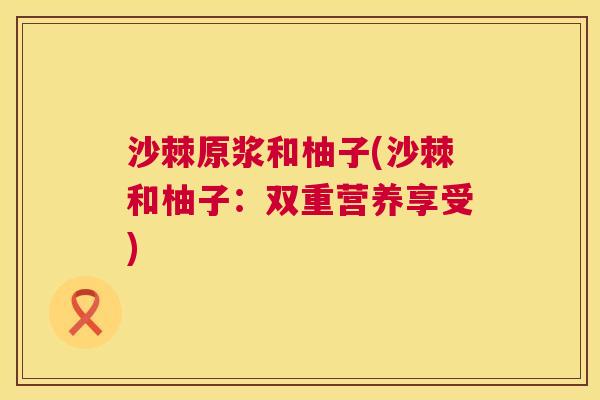 沙棘原浆和柚子(沙棘和柚子:双重营养享受) 沙棘原浆和柚子(沙棘和柚子:双重营养享受)